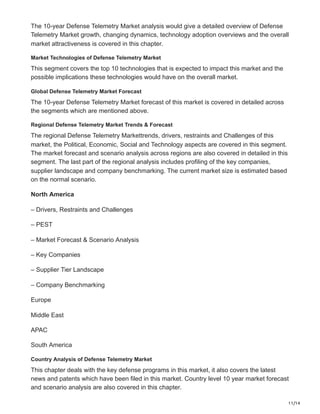 11/14
The 10-year Defense Telemetry Market analysis would give a detailed overview of Defense
Telemetry Market growth, changing dynamics, technology adoption overviews and the overall
market attractiveness is covered in this chapter.
Market Technologies of Defense Telemetry Market
This segment covers the top 10 technologies that is expected to impact this market and the
possible implications these technologies would have on the overall market.
Global Defense Telemetry Market Forecast
The 10-year Defense Telemetry Market forecast of this market is covered in detailed across
the segments which are mentioned above.
Regional Defense Telemetry Market Trends & Forecast
The regional Defense Telemetry Markettrends, drivers, restraints and Challenges of this
market, the Political, Economic, Social and Technology aspects are covered in this segment.
The market forecast and scenario analysis across regions are also covered in detailed in this
segment. The last part of the regional analysis includes profiling of the key companies,
supplier landscape and company benchmarking. The current market size is estimated based
on the normal scenario.
North America
– Drivers, Restraints and Challenges
– PEST
– Market Forecast & Scenario Analysis
– Key Companies
– Supplier Tier Landscape
– Company Benchmarking
Europe
Middle East
APAC
South America
Country Analysis of Defense Telemetry Market
This chapter deals with the key defense programs in this market, it also covers the latest
news and patents which have been filed in this market. Country level 10 year market forecast
and scenario analysis are also covered in this chapter.
 