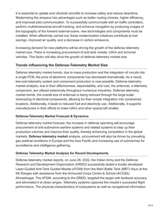 9/14
It is essential to update and refurbish aircrafts to increase safety and reduce downtime.
Modernizing the airspace has advantages such as better routing choices, higher efficiency,
and improved pilot communication. To successfully communicate with air traffic controllers,
perform multidimensional aircraft tracking, and enhance navigation by producing images of
the topography of the forward external scene, new technologies and components must be
installed. When effectively carried out, these modernization initiatives contribute to fuel
savings, improved air quality, and a decrease in carbon emissions.
Increasing demand for new platforms will be driving the growth of the defense telemetry
market size. There is increasing procurement of anti-tank missile, UAVs and armored
vehicles. This factor will also drive the growth of defense telemetry market size.
Trends influencing the Defense-Telemetry Market Size
Defense telemetry market trends, due to mass production and the integration of circuits into
a single PCB, the price of electronic components has decreased dramatically. As a result,
low-cost telemetry system and component production is now possible. Defense telemetry
market analysis, due to their effectiveness, dependability, and cost, the antennas, a telemetry
component, are utilized extensively throughout numerous industries. Defense telemetry
market trends, the overall size of antennas is being reduced through the large-scale
downsizing of electrical components, allowing for their simple integration into constrained
locations. Additionally, it leads to reduced fuel and electricity use. Additionally, it supports
manufacturers in their efforts to make UAVs and other spacecraft smaller.
Defense-Telemetry Market Forecast & Dynamics
Defense telemetry market forecast, the increase in defense spending will encourage
procurement of anti-submarine warfare systems and related systems to step up their
production volumes and improve their quality, thereby enhancing competition in the global
markets. Defense telemetry market analysis, procurement will also be driven by prevailing
geo political conditions in Europe and the Asia Pacific and increasing use of submarines for
surveillance and intelligence gathering.
Defense Telemetry Market Analysis for Recent Developments
Defense telemetry market reports, on June 28, 2022, the Indian Army and the Defence
Research and Development Organization (DRDO) successfully tested a locally developed
Laser-Guided Anti-Tank Guided Missile (ATGM) from the Main Battle Tank (MBT) Arjun at the
KK Ranges with assistance from the Armoured Corps Centre & School (ACC&S)
Ahmednagar. The ATGM, according to the DRDO, targeted the target with textbook accuracy
and eliminated it at close ranges. Telemetry systems captured the missile’s successful flight
performance. The physical characteristics of subsystems as well as navigational information
 
