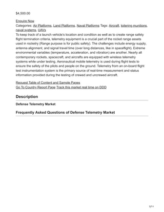 3/11
$4,500.00
Enquire Now
Categories: Air Platforms, Land Platforms, Naval Platforms Tags: Aircraft, loitering munitions,
naval systems, UAVs
To keep track of a launch vehicle’s location and condition as well as to create range safety
flight termination criteria, telemetry equipment is a crucial part of the rocket range assets
used in rocketry (Range purpose is for public safety). The challenges include energy supply,
antenna alignment, and signal travel time (over long distances, like in spaceflight). Extreme
environmental variables (temperature, acceleration, and vibration) are another. Nearly all
contemporary rockets, spacecraft, and aircrafts are equipped with wireless telemetry
systems while under testing. Aeronautical mobile telemetry is used during flight tests to
ensure the safety of the pilots and people on the ground. Telemetry from an on-board flight
test instrumentation system is the primary source of real-time measurement and status
information provided during the testing of crewed and uncrewed aircraft.
Request Table of Content and Sample Pages
Go To Country Report Page Track this market real time on DDD
Description
Defense Telemetry Market
Frequently Asked Questions of Defense Telemetry Market
 