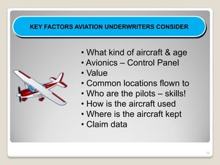 KEY FACTORS AVIATION UNDERWRITERS CONSIDER



             • What kind of aircraft & age
             • Avionics – Control Panel
             • Value
             • Common locations flown to
             • Who are the pilots – skills!
             • How is the aircraft used
             • Where is the aircraft kept
             • Claim data


                                              10
 
