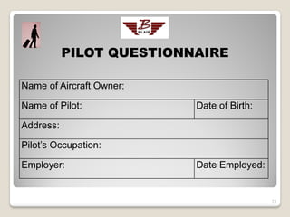PILOT QUESTIONNAIRE

Name of Aircraft Owner:

Name of Pilot:            Date of Birth:

Address:

Pilot’s Occupation:

Employer:                 Date Employed:


                                           13
 
