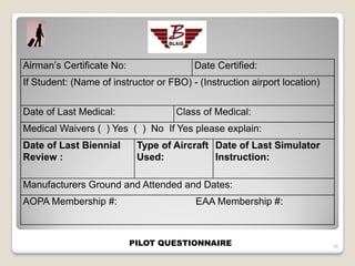 Airman’s Certificate No:                 Date Certified:
If Student: (Name of instructor or FBO) - (Instruction airport location)


Date of Last Medical:                Class of Medical:
Medical Waivers ( ) Yes ( ) No If Yes please explain:
Date of Last Biennial       Type of Aircraft Date of Last Simulator
Review :                    Used:            Instruction:

Manufacturers Ground and Attended and Dates:
AOPA Membership #:                       EAA Membership #:



                           PILOT QUESTIONNAIRE                             15
 