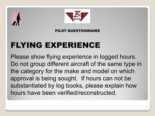 PILOT QUESTIONNAIRE



FLYING EXPERIENCE
Please show flying experience in logged hours.
Do not group different aircraft of the same type in
the category for the make and model on which
approval is being sought. If hours can not be
substantiated by log books, please explain how
hours have been verified/reconstructed.

                                                      17
 