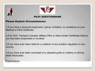 PILOT QUESTIONNAIRE

Please Explain Circumstances:

1.If you have a physical impairment, waiver, limitation, or conditions on your
Medical or Pilot Certificate.

2.If an FAA, Transport Canada, Military Pilot or other similar Certificate held by
you has been suspended or revoked.

3.If you have ever been cited for a violation of any aviation regulation in any
country.

4.If you have ever been convicted of or pleaded guilty to a felony or driving
while intoxicated.

Explanations:
                                                                                     23
 