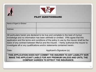 PILOT QUESTIONNAIRE

Name of Agent or Broker:


Address:


All particulars herein are declared to be true and complete to the best of my/our
knowledge and no information has been withheld or omitted. I/We agree that this
application and the terms and conditions of the policy in use by the insurer shall be the
basis of any contract between Me/Us and the Insurer. I herby authorize the insurer to
investigate all or any qualifications and/or statements contained herein.

Date:                                     Applicant’s Signature (s):

 THIS APPLICATION DOES NOT COMMIT THE INSURER TO ANY LIABILITY NOR
  MAKE THE APPLICANT LIABLE FOR ANY PREMIUM UNLESS AND UNTIL THE
             COMPANY AGREES TO EFFECT THE INSURANCE.


                                                                                            24
 