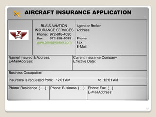 AIRCRAFT INSURANCE APPLICATION

                   BLAIS AVIATION         Agent or Broker
               INSURANCE SERVICES         Address
                Phone: 972-818-4090
                 Fax   972-818-4088       Phone
                www.blaisaviation.com     Fax
                                          E-Mail


Named Insured & Address:                Current Insurance Company:
E-Mail Address:                         Effective Date:


Business Occupation:

Insurance is requested from: 12:01 AM                    to 12:01 AM

Phone: Residence (     )   Phone: Business (   )   Phone: Fax ( )
                                                   E-Mail Address:



                                                                       25
 