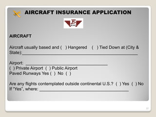 AIRCRAFT INSURANCE APPLICATION



AIRCRAFT

Aircraft usually based and ( ) Hangered ( ) Tied Down at (City &
State):________________________________________________

Airport: __________________________________
( ) Private Airport ( ) Public Airport
Paved Runways Yes ( ) No ( )

Are any flights contemplated outside continental U.S.? ( ) Yes ( ) No
If “Yes”, where: _____________________________________



                                                                        27
 