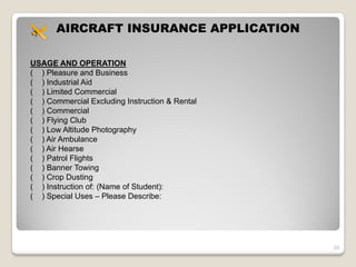 AIRCRAFT INSURANCE APPLICATION

USAGE AND OPERATION
( ) Pleasure and Business
( ) Industrial Aid
( ) Limited Commercial
( ) Commercial Excluding Instruction & Rental
( ) Commercial
( ) Flying Club
( ) Low Altitude Photography
( ) Air Ambulance
( ) Air Hearse
( ) Patrol Flights
( ) Banner Towing
( ) Crop Dusting
( ) Instruction of: (Name of Student):
( ) Special Uses – Please Describe:




                                                29
 