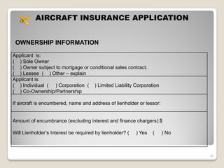 AIRCRAFT INSURANCE APPLICATION


 OWNERSHIP INFORMATION

Applicant is:
( ) Sole Owner
( ) Owner subject to mortgage or conditional sales contract.
( ) Lessee ( ) Other – explain
Applicant is:
( ) Individual ( ) Corporation ( ) Limited Liability Corporation
( ) Co-Ownership/Partnership

If aircraft is encumbered, name and address of lienholder or lessor:


Amount of encumbrance (excluding interest and finance chargers):$

Will Lienholder’s Interest be required by lienholder? (   ) Yes   (    ) No



                                                                              30
 
