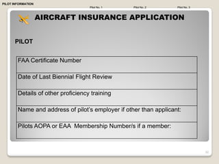 PILOT INFORMATION
                                    Pilot No. 1    Pilot No. 2     Pilot No. 3



                    AIRCRAFT INSURANCE APPLICATION


      PILOT


        FAA Certificate Number

        Date of Last Biennial Flight Review

        Details of other proficiency training

        Name and address of pilot’s employer if other than applicant:

        Pilots AOPA or EAA Membership Number/s if a member:



                                                                                 32
 