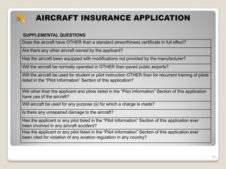 AIRCRAFT INSURANCE APPLICATION

SUPPLEMENTAL QUESTIONS
Does the aircraft have OTHER than a standard airworthiness certificate in full effect?
Are there any other aircraft owned by the applicant?
Has the aircraft been equipped with modifications not provided by the manufacturer?
Will the aircraft be normally operated in OTHER than paved public airports?
Will the aircraft be used for student or pilot instruction OTHER than for recurrent training of pilots
listed in the “Pilot Information” Section of this application?

Will other than the applicant and pilots listed in the “Pilot Information” Section of this application
have use of the aircraft?
Will aircraft be used for any purpose (s) for which a charge is made?
Is there any unrepaired damage to the aircraft?
Has the applicant or any pilot listed in the “Pilot Information” Section of this application ever
been involved in any aircraft accident?
Has the applicant or any pilot listed in the “Pilot Information” Section of this application ever
been cited for violation of any aviation regulation in any country?



                                                                                                         33
 