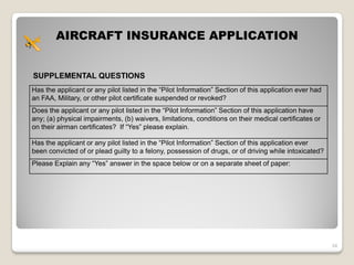 AIRCRAFT INSURANCE APPLICATION


SUPPLEMENTAL QUESTIONS
Has the applicant or any pilot listed in the “Pilot Information” Section of this application ever had
an FAA, Military, or other pilot certificate suspended or revoked?
Does the applicant or any pilot listed in the “Pilot Information” Section of this application have
any; (a) physical impairments, (b) waivers, limitations, conditions on their medical certificates or
on their airman certificates? If “Yes” please explain.

Has the applicant or any pilot listed in the “Pilot Information” Section of this application ever
been convicted of or plead guilty to a felony, possession of drugs, or of driving while intoxicated?
Please Explain any “Yes” answer in the space below or on a separate sheet of paper:




                                                                                                        34
 