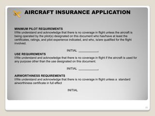 AIRCRAFT INSURANCE APPLICATION


MINIMUM PILOT REQUIREMENTS
I/We understand and acknowledge that there is no coverage in flight unless the aircraft is
being operated by the pilot(s) designated on this document who has/have at least the
certificates, ratings, and pilot experience indicated, and who, is/are qualified for the flight
involved.

                                          INITIAL                  .
USE REQUIREMENTS
I/We understand and acknowledge that there is no coverage in flight if the aircraft is used for
any purpose other than the use designated on this document.

                                          INITIAL                  .

AIRWORTHINESS REQUIREMENTS
I/We understand and acknowledge that there is no coverage in flight unless a standard
airworthiness certificate in full effect

                                          INITIAL




                                                                                                  35
 