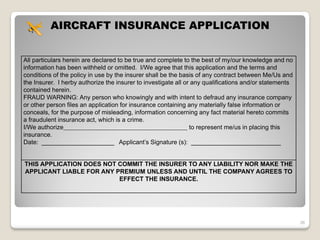 AIRCRAFT INSURANCE APPLICATION


All particulars herein are declared to be true and complete to the best of my/our knowledge and no
information has been withheld or omitted. I/We agree that this application and the terms and
conditions of the policy in use by the insurer shall be the basis of any contract between Me/Us and
the Insurer. I herby authorize the insurer to investigate all or any qualifications and/or statements
contained herein.
FRAUD WARNING: Any person who knowingly and with intent to defraud any insurance company
or other person files an application for insurance containing any materially false information or
conceals, for the purpose of misleading, information concerning any fact material hereto commits
a fraudulent insurance act, which is a crime.
I/We authorize                                                  to represent me/us in placing this
insurance.
Date: _____________________ Applicant’s Signature (s): __________________________


THIS APPLICATION DOES NOT COMMIT THE INSURER TO ANY LIABILITY NOR MAKE THE
APPLICANT LIABLE FOR ANY PREMIUM UNLESS AND UNTIL THE COMPANY AGREES TO
                          EFFECT THE INSURANCE.




                                                                                                        36
 