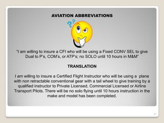 AVIATION ABBREVIATIONS




 “I am willing to insure a CFI who will be using a Fixed CONV SEL to give
      Dual to P’s, COM’s, or ATP’s; no SOLO until 10 hours in M&M”

                               TRANSLATION

I am willing to insure a Certified Flight Instructor who will be using a plane
with non retractable conventional gear with a tail wheel to give training by a
  qualified instructor to Private Licensed, Commercial Licensed or Airline
Transport Pilots. There will be no solo flying until 10 hours instruction in the
                    make and model has been completed.



                                                                                   47
 