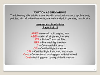 AVIATION ABBREVIATIONS
The following abbreviations are found in aviation insurance applications,
policies, aircraft advertisements, manuals and pilot operating handbooks.

                       Insurance abbreviations
                             Page 1 of 11

                   AMES – Aircraft multi engine, sea
                  ASES – Aircraft single engine, sea
                      ATP – Airline Transport Pilot
                     BFR – Biannual flight review
                        C – Commercial license
                    CFI – Certified flight instructor
              CFII – Certified flight instructor, instrument
            Conv - Conventional landing gear with tail wheel
             Dual – training given by a qualified instructor



                                                                            48
 