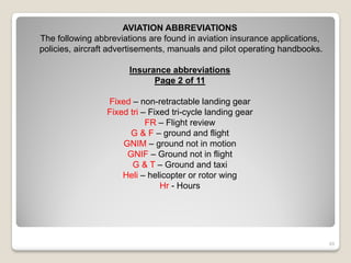 AVIATION ABBREVIATIONS
The following abbreviations are found in aviation insurance applications,
policies, aircraft advertisements, manuals and pilot operating handbooks.

                       Insurance abbreviations
                             Page 2 of 11

                 Fixed – non-retractable landing gear
                 Fixed tri – Fixed tri-cycle landing gear
                            FR – Flight review
                       G & F – ground and flight
                     GNIM – ground not in motion
                      GNIF – Ground not in flight
                        G & T – Ground and taxi
                     Heli – helicopter or rotor wing
                                Hr - Hours




                                                                            49
 