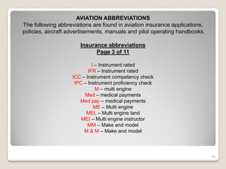AVIATION ABBREVIATIONS
The following abbreviations are found in aviation insurance applications,
policies, aircraft advertisements, manuals and pilot operating handbooks.

                       Insurance abbreviations
                             Page 3 of 11

                            I – Instrument rated
                          IFR – Instrument rated
                   ICC – Instrument competency check
                    IPC – Instrument proficiency check
                              M – multi engine
                        Med – medical payments
                      Med pay – medical payments
                             ME – Multi engine
                         MEL – Multi engine land
                       MEI – Multi engine instructor
                          MM – Make and model
                        M & M – Make and model




                                                                            50
 