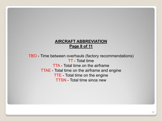 AIRCRAFT ABBREVIATION
                   Page 8 of 11

TBO - Time between overhauls (factory recommendations)
                      TT - Total time
            TTA - Total time on the airframe
      TTAE - Total time on the airframe and engine
             TTE - Total time on the engine
              TTSN - Total time since new




                                                         55
 