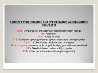 AIRCRAFT PERFORMANCE AND SPECIFICATION ABBREVIATIONS
                    Page 9 of 11

     Amp - Amperage of the alternator (electrical system rating)
                             Alt - Alternator
                          AOC - Angle of climb
  C/S - Constant speed (governed speed, adjustable pitch) propeller
            Cu. In. - Cubic inches displacement of engines
Fixed tri gear - non retractable tricycle landing gear with a nose wheel
              F/P - Fixed pitch (non adjustable) propeller
            FPM - Feet per minute (usually regarding climb)




                                                                           56
 
