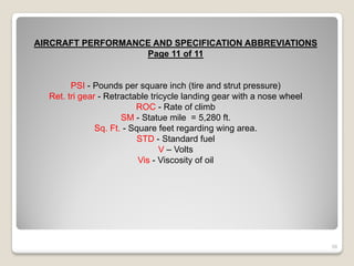 AIRCRAFT PERFORMANCE AND SPECIFICATION ABBREVIATIONS
                   Page 11 of 11


        PSI - Pounds per square inch (tire and strut pressure)
  Ret. tri gear - Retractable tricycle landing gear with a nose wheel
                          ROC - Rate of climb
                      SM - Statue mile = 5,280 ft.
               Sq. Ft. - Square feet regarding wing area.
                           STD - Standard fuel
                                 V – Volts
                           Vis - Viscosity of oil




                                                                        58
 