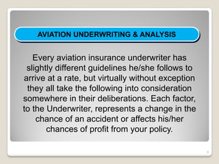 AVIATION UNDERWRITING & ANALYSIS


   Every aviation insurance underwriter has
 slightly different guidelines he/she follows to
arrive at a rate, but virtually without exception
 they all take the following into consideration
somewhere in their deliberations. Each factor,
to the Underwriter, represents a change in the
    chance of an accident or affects his/her
       chances of profit from your policy.

                                                    9
 