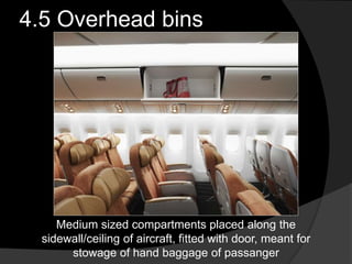 4.5 Overhead bins
Medium sized compartments placed along the
sidewall/ceiling of aircraft, fitted with door, meant for
stowage of hand baggage of passanger
 