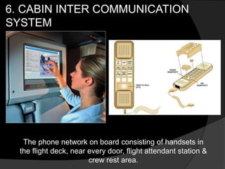 6. CABIN INTER COMMUNICATION
SYSTEM
The phone network on board consisting of handsets in
the flight deck, near every door, flight attendant station &
crew rest area.
 