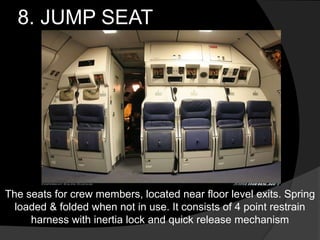 8. JUMP SEAT
The seats for crew members, located near floor level exits. Spring
loaded & folded when not in use. It consists of 4 point restrain
harness with inertia lock and quick release mechanism
 