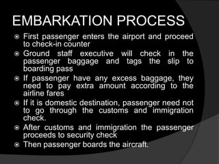 EMBARKATION PROCESS
 First passenger enters the airport and proceed
to check-in counter
 Ground staff executive will check in the
passenger baggage and tags the slip to
boarding pass
 If passenger have any excess baggage, they
need to pay extra amount according to the
airline fares
 If it is domestic destination, passenger need not
to go through the customs and immigration
check.
 After customs and immigration the passenger
proceeds to security check
 Then passenger boards the aircraft.
 