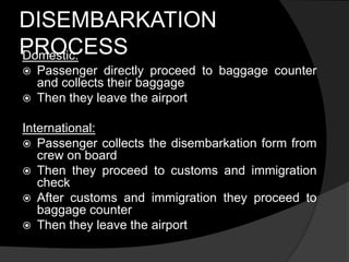 DISEMBARKATION
PROCESSDomestic:
 Passenger directly proceed to baggage counter
and collects their baggage
 Then they leave the airport
International:
 Passenger collects the disembarkation form from
crew on board
 Then they proceed to customs and immigration
check
 After customs and immigration they proceed to
baggage counter
 Then they leave the airport
 
