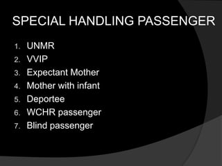 SPECIAL HANDLING PASSENGER
1. UNMR
2. VVIP
3. Expectant Mother
4. Mother with infant
5. Deportee
6. WCHR passenger
7. Blind passenger
 