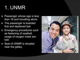 1. UNMR
 Passenger whose age is less
than 18 and travelling alone
 The passenger is boarded
first and deplaned last
 Emergency procedures such
as fastening of seatbelt,
usage of oxygen mask are
told
 Seat of UNMR is situated
near the galley.
 