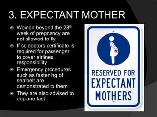 3. EXPECTANT MOTHER
 Women beyond the 28th
week of pregnancy are
not allowed to fly.
 If so doctors certificate is
required for passenger
to cover airlines
responsibility
 Emergency procedures
such as fastening of
seatbelt are
demonstrated to them
 They are also advised to
deplane last
 