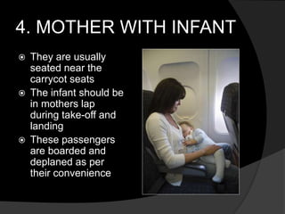 4. MOTHER WITH INFANT
 They are usually
seated near the
carrycot seats
 The infant should be
in mothers lap
during take-off and
landing
 These passengers
are boarded and
deplaned as per
their convenience
 