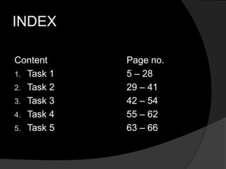 INDEX
Content Page no.
1. Task 1 5 – 28
2. Task 2 29 – 41
3. Task 3 42 – 54
4. Task 4 55 – 62
5. Task 5 63 – 66
 