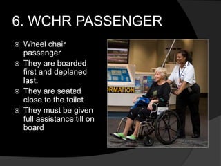 6. WCHR PASSENGER
 Wheel chair
passenger
 They are boarded
first and deplaned
last.
 They are seated
close to the toilet
 They must be given
full assistance till on
board
 