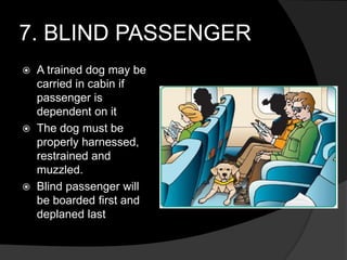 7. BLIND PASSENGER
 A trained dog may be
carried in cabin if
passenger is
dependent on it
 The dog must be
properly harnessed,
restrained and
muzzled.
 Blind passenger will
be boarded first and
deplaned last
 