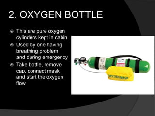 2. OXYGEN BOTTLE
 This are pure oxygen
cylinders kept in cabin
 Used by one having
breathing problem
and during emergency
 Take bottle, remove
cap, connect mask
and start the oxygen
flow
 
