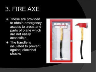 3. FIRE AXE
 These are provided
to obtain emergency
access to areas and
parts of plane which
are not easily
accessible.
 The handle is
insulated to prevent
against electrical
shocks
 