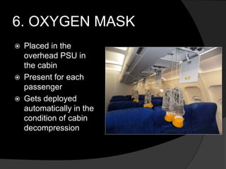 6. OXYGEN MASK
 Placed in the
overhead PSU in
the cabin
 Present for each
passenger
 Gets deployed
automatically in the
condition of cabin
decompression
 