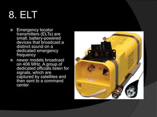 8. ELT
 Emergency locator
transmitters (ELTs) are
small, battery-powered
devices that broadcast a
distinct sound on a
dedicated emergency
frequency
 newer models broadcast
on 406 MHz. A group of
dedicated officials listen for
signals, which are
captured by satellites and
then sent to a command
center
 