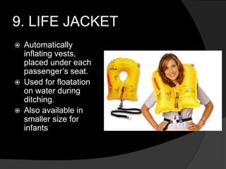 9. LIFE JACKET
 Automatically
inflating vests,
placed under each
passenger’s seat.
 Used for floatation
on water during
ditching.
 Also available in
smaller size for
infants
 
