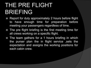 THE PRE FLIGHT
BRIEFING
 Report for duty approximately 2 hours before flight
to have enough time for preparation before
meeting your passengers regardless of time.
 The pre flight briefing is the first meeting time for
all crews working on a specific flight.
 The team gathers for a 1 hours briefing in which
the purser plan the in flight service ,sets the
expectation and assigns the working positions for
each cabin crew.
 