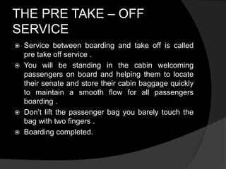 THE PRE TAKE – OFF
SERVICE
 Service between boarding and take off is called
pre take off service .
 You will be standing in the cabin welcoming
passengers on board and helping them to locate
their senate and store their cabin baggage quickly
to maintain a smooth flow for all passengers
boarding .
 Don’t lift the passenger bag you barely touch the
bag with two fingers .
 Boarding completed.
 