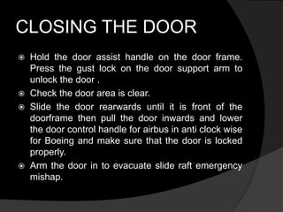 CLOSING THE DOOR
 Hold the door assist handle on the door frame.
Press the gust lock on the door support arm to
unlock the door .
 Check the door area is clear.
 Slide the door rearwards until it is front of the
doorframe then pull the door inwards and lower
the door control handle for airbus in anti clock wise
for Boeing and make sure that the door is locked
properly.
 Arm the door in to evacuate slide raft emergency
mishap.
 