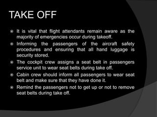 TAKE OFF
 It is vital that flight attendants remain aware as the
majority of emergencies occur during takeoff.
 Informing the passengers of the aircraft safety
procedures and ensuring that all hand luggage is
security stored.
 The cockpit crew assigns a seat belt in passengers
service unit to wear seat belts during take off.
 Cabin crew should inform all passengers to wear seat
belt and make sure that they have done it.
 Remind the passengers not to get up or not to remove
seat belts during take off.
 
