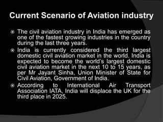 Current Scenario of Aviation industry
 The civil aviation industry in India has emerged as
one of the fastest growing industries in the country
during the last three years.
 India is currently considered the third largest
domestic civil aviation market in the world. India is
expected to become the world’s largest domestic
civil aviation market in the next 10 to 15 years, as
per Mr Jayant Sinha, Union Minister of State for
Civil Aviation, Government of India.
 According to International Air Transport
Association IATA, India will displace the UK for the
third place in 2025.
 