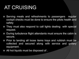 AT CRUISING
 Serving meals and refreshments to passengers regular
cockpit checks must be done to ensure the pilots health and
safety
 They must also respond to call lights dealing with special
request.
 During turbulence flight attendants must ensure the cabin is
secure.
 Prior to landing all loose items trays and rubbish must be
collected and secured along with service and gallery
equipment .
 All hot liquids must be disposed of .
 