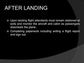 AFTER LANDING
 Upon landing flight attendants must remain stationed at
exits and monitor the aircraft and cabin as passengers
disembark the plane .
 Completing paperwork including writing a flight report
and sign out.
 